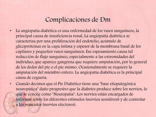 Complicaciones de Dm
•   La angiopatía diabética es una enfermedad de los vasos sanguíneos, la
    principal causa de insuficiencia renal. La angiopatía diabética se
    caracteriza por una proliferación del endotelio, acúmulo de
    glicoproteínas en la capa íntima y espesor de la membrana basal de los
    capilares y pequeños vasos sanguíneos. Ese espesamiento causa tal
    reducción de flujo sanguíneo, especialmente a las extremidades del
    individuo, que aparece gangrena que requiere amputación, por lo general
    de los dedos del pie o el pie mismo. Ocasionalmente se requiere la
    amputación del miembro entero. La angiopatía diabética es la principal
    causa de ceguera.
•   Cuando decimos que el Pie Diabético tiene una "base etiopatogénica
    neuropática" daño progresivo que la diabetes produce sobre los nervios, lo
    que se conoce como "Neuropatía". Los nervios están encargados de
    informar sobre los diferentes estímulos (nervios sensitivos) y de controlar
    a los músculos (nervios efectores).
 