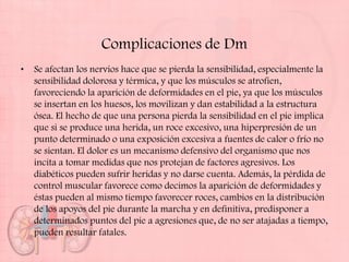 Complicaciones de Dm
•   Se afectan los nervios hace que se pierda la sensibilidad, especialmente la
    sensibilidad dolorosa y térmica, y que los músculos se atrofien,
    favoreciendo la aparición de deformidades en el pie, ya que los músculos
    se insertan en los huesos, los movilizan y dan estabilidad a la estructura
    ósea. El hecho de que una persona pierda la sensibilidad en el pie implica
    que si se produce una herida, un roce excesivo, una hiperpresión de un
    punto determinado o una exposición excesiva a fuentes de calor o frío no
    se sientan. El dolor es un mecanismo defensivo del organismo que nos
    incita a tomar medidas que nos protejan de factores agresivos. Los
    diabéticos pueden sufrir heridas y no darse cuenta. Además, la pérdida de
    control muscular favorece como decimos la aparición de deformidades y
    éstas pueden al mismo tiempo favorecer roces, cambios en la distribución
    de los apoyos del pie durante la marcha y en definitiva, predisponer a
    determinados puntos del pie a agresiones que, de no ser atajadas a tiempo,
    pueden resultar fatales.
 