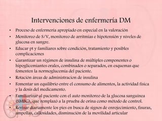 Intervenciones de enfermería DM
•   Proceso de enfermería apropiado en especial en la valoración
•   Monitoreo de S/V, monitoreo de arritmias e hipotensión y niveles de
    glucosa en sangre.
•   Educar pt y familiares sobre condición, tratamiento y posibles
    complicaciones
•   Garantizar un régimen de insulina de múltiples componentes o
    hipoglicemiantes orales, combinados o separados, en esquemas que
    fomenten la normoglucemia del paciente.
•   Rotación áreas de administracion de insulina
•   Fomentar un equilibrio entre el consumo de alimentos, la actividad física
    y la dosis del medicamento.
•   Familiarizar al paciente con el auto monitoreo de la glucosa sanguínea
    (SMBG), que remplazó a la prueba de orina como método de control.
•   Revisar diariamente los pies en busca de signos de enrojecimiento, fisuras,
    ampollas, callosidades, disminución de la movilidad articular
 
