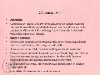 Cetoacidosis
•   Definición:
•    Complicación grave de la DM producida por un déficit severo de
    insulina. Se manifiesta por deshidratación severa y alteración de la
    conciencia. Glucemia 250 - 600 mg /dL + Cetonuria + Acidosis
    Metabólica anion GAP elevado.
•   Signos y síntomas:
•   Evidencia de deshidratación (taquicardia, hipotensión, sequedad de
    mucosas, enoftalmos, pobre turgencia de piel).
•   Disminución del nivel de conciencia, Respiración de Kussmaul.
•   Aliento con olor afrutado (causado por la acetona), Lipemia retinalis
    (puede observarse en algunos pacientes), Evidencia de factores
    precipitantes (ej. infecciones, neumonia, pielonefritis).
•   7. En algunos pacientes, hipersensibilidad abdominal o en ángulo
    costovertebral
•   secundaria exclusivamente a acidosis severa.
 