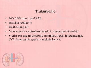 Tratamiento
•   Ivf’s 0.9% nss ó nss 0.45%
•   Insulina regular iv
•   Dextrostix q 2h
•   Monitoreo de electrolitos potasio+, magnesio+ & fosfato
•   Vigilar por edema cerebral, arritmias, shock, hipoglucemia,
    CVA, Pancreatitis aguda y acidosis lactica.
 