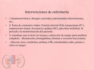 Intervenciones de enfermería
•   1.Anamnesis básica: Alergias conocidas, enfermedades intercurrentes,
    etc...
•   2. Toma de constantes vitales: Tensión Arterial (TA), temperatura (Tª ),
    respiraciones (rpm), frecuencia cardiaca (FC), glucemia (reflolux). Se
    procede a la monitorización del paciente.
•   3. Canalizar una (o dos) vía venosa y extracción de sangre para analítica
    completa: - Hematocrito, hemoglobina, fórmula y recuento leucocitario.
•   - Glucosa, urea, creatinina, amilasa, CPK, osmolaridad, sodio, potasio y
    cloro en sangre.
 
