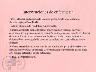 Intervenciones de enfermería
•   - Coagulación, en función de la causa probable de la cetoacidosis
    (hemorragia, ACVA, IAM).
•   - Administración de fluidoterapia prescrita.
•   4. Orina completa con sedimento, especificando glucosa, cuerpos
    cetónicos, sodio y creatinina en orina. Se sondaje vesical ante la existencia
    de alteración del nivel de conciencia, inestabilidad hemodinámica o
    dificultad en la recogida de la orina para llevar un control horario de
    diuresis.
•   5. Gases arteriales: Aunque para la estimación del pH y el bicarbonato
    sirva sangre venosa, la primera determinación es preferible que se haga
    con sangre arterial si existe cetonuria.
•   6. ECG. Monitorización.
 