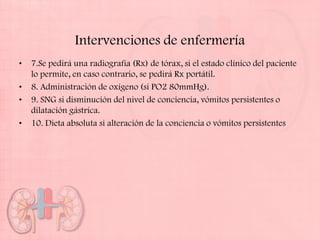 Intervenciones de enfermería
•   7.Se pedirá una radiografía (Rx) de tórax, si el estado clínico del paciente
    lo permite, en caso contrario, se pedirá Rx portátil.
•   8. Administración de oxígeno (si PO2 80mmHg).
•   9. SNG si disminución del nivel de conciencia, vómitos persistentes o
    dilatación gástrica.
•   10. Dieta absoluta si alteración de la conciencia o vómitos persistentes
 