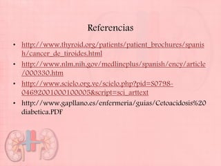 Referencias
• http://www.thyroid.org/patients/patient_brochures/spanis
  h/cancer_de_tiroides.html
• http://www.nlm.nih.gov/medlineplus/spanish/ency/article
  /000330.htm
• http://www.scielo.org.ve/scielo.php?pid=S0798-
  04692001000100005&script=sci_arttext
• http://www.gapllano.es/enfermeria/guias/Cetoacidosis%20
  diabetica.PDF
 