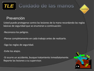 Prevención
Usted puede protegerse contra las lesiones de la mano recordando las reglas
básicas de seguridad que se enumeran a continuación:
-Reconozca los peligros.
-Piense completamente en cada trabajo antes de realizarlo.
-Siga las reglas de seguridad.
-Evite los atajos.
-Si ocurre un accidente, busque tratamiento inmediatamente.
Reporte las lesiones a su supervisor.