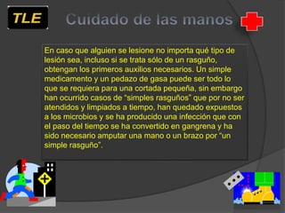 En caso que alguien se lesione no importa qué tipo de
lesión sea, incluso si se trata sólo de un rasguño,
obtengan los primeros auxilios necesarios. Un simple
medicamento y un pedazo de gasa puede ser todo lo
que se requiera para una cortada pequeña, sin embargo
han ocurrido casos de “simples rasguños” que por no ser
atendidos y limpiados a tiempo, han quedado expuestos
a los microbios y se ha producido una infección que con
el paso del tiempo se ha convertido en gangrena y ha
sido necesario amputar una mano o un brazo por “un
simple rasguño”.