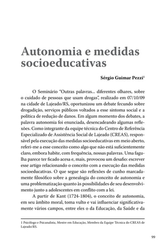 Autonomia e medidas
socioeducativas
Sérgio Guimar Pezzi1
O Seminário “Outras palavras... diferentes olhares, sobre
o cuidado de pessoas que usam drogas” realizado em 07/10/09
,
na cidade de Lajeado/RS, oportunizou um debate fecundo sobre
drogadição, serviços públicos voltados a esse sintoma social e a
política de redução de danos. Em algum momento dos debates, a
palavra autonomia foi enunciada, desencadeando algumas reflexões. Como integrante da equipe técnica do Centro de Referência
Especializado de Assistência Social de Lajeado (CREAS), responsável pela execução das medidas socioeducativas em meio aberto,
referi-me a esse conceito como algo que não está suficientemente
claro, embora habite, com frequência, nossas palavras. Uma fagulha parece ter ficado acesa e, mais, provocou um desafio: escrever
esse artigo relacionando o conceito com a execução das medidas
socioeducativas. O que segue são reflexões de cunho marcadamente filosófico sobre a genealogia do conceito de autonomia e
uma problematização quanto às possibilidades de seu desenvolvimento junto a adolescentes em conflito com a lei.
A partir de Kant (1724-1804), o conceito de autonomia,
em seu âmbito moral, toma vulto e vai influenciar significativamente vários campos, entre eles o da Educação, da Saúde e da
1 Psicólogo e Psicanalista, Mestre em Educação, Membro da Equipe Técnica do CREAS de
Lajeado/RS.

99

 