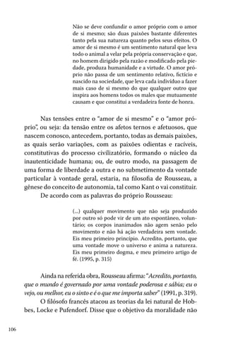 Não se deve confundir o amor próprio com o amor
de si mesmo; são duas paixões bastante diferentes
tanto pela sua natureza quanto pelos seus efeitos. O
amor de si mesmo é um sentimento natural que leva
todo o animal a velar pela própria conservação e que,
no homem dirigido pela razão e modificado pela piedade, produza humanidade e a virtude. O amor próprio não passa de um sentimento relativo, fictício e
nascido na sociedade, que leva cada indivíduo a fazer
mais caso de si mesmo do que qualquer outro que
inspira aos homens todos os males que mutuamente
causam e que constitui a verdadeira fonte de honra.

Nas tensões entre o “amor de si mesmo” e o “amor próprio”, ou seja: da tensão entre os afetos ternos e afetuosos, que
nascem conosco, antecedem, portanto, todas as demais paixões,
as quais serão variações, com as paixões odientas e racíveis,
constitutivas do processo civilizatório, formando o núcleo da
inautenticidade humana; ou, de outro modo, na passagem de
uma forma de liberdade a outra e no submetimento da vontade
particular à vontade geral, estaria, na filosofia de Rousseau, a
gênese do conceito de autonomia, tal como Kant o vai constituir.
De acordo com as palavras do próprio Rousseau:
(...) qualquer movimento que não seja produzido
por outro só pode vir de um ato espontâneo, voluntário; os corpos inanimados não agem senão pelo
movimento e não há ação verdadeira sem vontade.
Eis meu primeiro princípio. Acredito, portanto, que
uma vontade move o universo e anima a natureza.
Eis meu primeiro dogma, e meu primeiro artigo de
fé. (1995, p. 315)

Ainda na referida obra, Rousseau afirma: “Acredito, portanto,
que o mundo é governado por uma vontade poderosa e sábia; eu o
vejo, ou melhor, eu o sinto e é o que me importa saber” (1991, p. 319).
O filósofo francês atacou as teorias da lei natural de Hobbes, Locke e Pufendorf. Disse que o objetivo da moralidade não
106

 