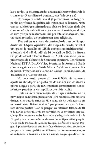 la ou perdoá-la, mas para cuidar dela quando houver demanda de
tratamento. O paradigma é, portanto, este: “fale com ela”
.
No campo da saúde mental, já percorremos um longo caminho de reforma das práticas de tratamento da loucura. Neste
campo, sujeitos que sofrem do uso abusivo de drogas ainda são,
com frequência, submetidos a práticas manicomiais, sendo que
os serviços que se responsabilizam por estes cuidados são, muitas vezes, privados, do terceiro setor e/ou religiosos.
Para enfrentar a tarefa de construção de uma política por
dentro do SUS para o problema das drogas, foi criado, em 2003,
um grupo de trabalho no MS de composição multissetorial –
a Portaria GM 457 do MS, de 16 de abril de 2003, instituiu o
Grupo de Álcool e Outras Drogas (GAOD), composto por representação do Gabinete da Secretaria Executiva, Coordenação
Nacional DST/AIDs, ANVISA, Secretaria de Atenção à Saúde
com as seguintes áreas: Saúde Mental, Saúde do Adolescente e
do Jovem, Prevenção da Violência e Causas Externas, Saúde do
Trabalhador e Atenção Básica.
No documento produzido pelo GAOD, afirmava-se a
aposta na abordagem ao problema do uso abusivo de álcool e
outras drogas a partir da RD, entendida como método clínicopolítico e paradigma para a política de saúde pública.
É esta natureza metodológica da RD que a sintoniza com o
movimento da reforma psiquiátrica (RP) no Brasil. Esta sintonia
designa uma atitude tanto da RD quanto da RP de lançar-se em
um movimento clínico-político. E por que esse destaque da interface clínico-política? Não só porque, ao estarmos falando de RP
e da RD, estamos tratando de movimentos de evidentes implicações políticas como aquelas das mudanças legislativas da lei Paulo
Delgado, das intervenções realizadas em antigos asilos psiquiátricos ou da Política de Atenção Integral de Álcool e outras Drogas. É preciso destacar esta interface clínico-política, sobretudo,
porque, em nossas práticas cotidianas, encontramo-nos sempre
às voltas com a loucura ou com o uso de drogas que devem ser
10

 