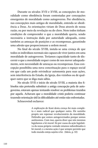 Durante os séculos XVII e XVIII, as concepções de moralidade como obediência foram contestadas por concepções
emergentes de moralidade como autogoverno. Por obediência,
nas concepções mais antigas de moralidade, entenda-se obediência a Deus. As orientações viriam de Deus através de nossa
razão, ou por meio da revelação ou do clero. Nem todos tinham
condições de compreender o que a moralidade queria, sendo
necessária a instrução dada por autoridade adequada, como
também as ameaças de punições e as recompensas, garantindo
uma adesão que proporcionasse a ordem moral.
No final do século XVIII, instala-se uma crença de que
todos os indivíduos normais são capazes de viver juntos em uma
moralidade de autogoverno. Teríamos capacidade tanto de discernir o que a moralidade requer como de nos mover adequadamente, sem necessidade de ameaças ou recompensas. Essa concepção possibilita uma nova conceituação para o espaço social
em que cada um pode reivindicar autonomia para suas ações,
sem interferência do Estado, da Igreja, dos vizinhos ou de qualquer outro que se diga mais sábio.
No século XVII e início do século XVIII, a maioria dos filósofos não pretendia substituir a antiga concepção pela de autogoverno, estavam apenas tentando resolver os problemas trazidos
por aquela. Achavam que a moralidade cristã poderia continuar
trazendo orientação útil às dificuldades até então não enfrentadas.
Schneewind esclarece:
A explicação de Kant desta crença foi mais completa e mais radical que qualquer outra. Ele sozinho
propôs um repensar revolucionário da moralidade.
Defendia que somos autogovernados porque somos
autônomos. Com isso, queria dizer que nós mesmos
legislamos a lei moral. Só por causa da ação legislativa da nossa própria vontade estamos subordinados à
lei moral; e a mesma ação é que sempre permite que
todo mundo esteja sujeito à lei. (Idem, p. 32)

110

 