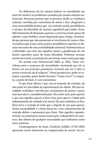 Os defensores da lei natural tinham na moralidade um
meio de resolver os problemas causados por nossas relações antissociais. Rousseau pensou que as pessoas, desde as condições
naturais, movidas por raciocínios de meios e fins, chegariam a
uma racionalidade prática que, via contrato social, possibilitaria
o alcance da felicidade de maneira agradável para todos. Kant,
diferentemente de Rousseau, pensou o convívio social, apesar de
admitir, como Hobbes, nossa disposição para a briga, constituído por pessoas que não pensavam só em termos de meios e fins.
Acreditava que nossa razão prática possibilitava reprimir os desejos em nome de uma aceitabilidade universal. Podemos buscar
a felicidade, mas isso não significa tornar a gratificação de um
desejo específico parte da nossa felicidade. Podemos recusar,
através da moral, a aceitação de um desejo como razão para agir.
De acordo com Schneewind (2005, p. 593), “Kant contribuiu para o progresso da moralidade, mostrando que ela se
baseia em um princípio puramente racional, que em si dita os
pontos essenciais da fé religiosa”. Dessa perspectiva, pode-se retomar a questão, posta desde Sócrates: “Como viver?”. A resposta, a partir de Kant, é: com autonomia.
O que Kant afirma é que, em se tratando da vontade, ela
não pode ser precedida da representação do objeto. Há uma faculdade avaliadora, movida por sentimentos de prazer e pena,
mas isso não é a autodeterminação. Ela existe num puro querer,
o que não significa querer o bem. Esse puro querer é dado pelo
submetimento da vontade à lei moral. Ela não estabelece os fins,
deixa livre a vontade de tudo que a impede de um puro querer.
Nossa racionalidade é a fonte dessa lei e esse submetimento da
vontade define a autonomia para Kant. Não significa espontaneísmo, na autonomia nossas motivações independem da natureza, dos objetos de qualquer necessidade que tenhamos como
seres sensíveis.
Contemporâneo de Kant, Friedrich Schiller (1759-1805)
apresenta novos elementos na compreensão da moral. Sua te113

 
