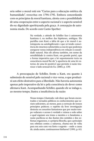 oria sobre a moral está em “Cartas para a educação estética da
humanidade”, reescritas em 1794-1795. Embora concordando
com os princípios da moral kantiana, alenta com a possibilidade
de uma cooperação entre o aspecto racional e o aspecto sensível
do eu: dignidade aperfeiçoada pela graça. A concepção de autonomia muda. De acordo com Canto-Sperber:
Na verdade, a atitude de Schiller face à autonomia
kantiana é, na melhor das hipóteses, ambígua. Ele
partilha com Kant a idéia de que a lei moral é autoimposta ou autolegiferante e que só tendo consciência de estarmos submetidos a essa lei que podemos
assegurar nossa independência em relação à causalidade natural. Mas ele afirma também, em nome da
sensibilidade (e contra Kant, em grande parte), que
a forma imperativa que a lei supostamente teria na
consciência moral lhe dá “a aparência de uma lei exterior, de uma lei positiva”, que permite à razão tiranizar o lado sensual do Eu. (2003, p. 139)

A preocupação de Schiller, frente a Kant, era quanto à
submissão do sensível pelo racional e vice-versa, o que produzirá um efeito destrutivo para a liberdade. Não haveria autonomia
apenas pelo imperativo da lei e pela consciência de dever como
afirmava Kant. Acompanhando Schiller, quando ele se indaga e,
ao mesmo tempo, ilustra a insuficiência da razão:
Nosso tempo é ilustrado; vale dizer que foram encontrados e tornados públicos os conhecimentos que seriam suficientes, ao menos, para a correção de nossos
princípios práticos; o espírito da livre investigação
destruiu os conceitos fantasiosos que por muito tempo vedaram o acesso à verdade e minou o solo sobre
o qual erguiam seu trono a mentira e o fanatismo; a
razão purificou-se das ilusões dos sentidos e dos sofismas enganosos, e a própria filosofia, que a princípio
nos rebelara contra a natureza, chama-nos de volta
para seu seio com voz forte e urgente – onde a causa
de, ainda assim, continuarmos bárbaros? (1991, p. 61)
114

 