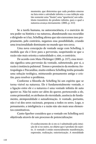 momento, que determina que cada produto emerso
na luta entre a atividade infinita e a sua inibição seja
tão-somente uma “ilusão”, uma “aparência”, um substituto transitório do produto infinito, para o qual a
natureza avança eternamente. (2005, p. 213)

Se a tarefa humana, na autoconsciência, é o exercício de
seu poder na história e na natureza, abandonando sua escuridão
e dirigindo-se à luz, Schelling afirma que não exercemos isso propriamente, pelo contrário, negamos essa possibilidade, criando
uma irracionalidade dominante no mundo que nos cerca.
Uma nova concepção de vontade surge com Schelling, à
medida que ela é livre para a perversão, suspeitando-se que a
razão não mais orienta a naturalidade e, sim, o contrário.
De acordo com Maia-Flickinger (2005, p. 217), essa inversão significa uma perversão da vontade, submetendo, por si, a
razão à instância pulsional. Temos o prenúncio da moderna Antropologia e Psicanálise, muito embora Schelling tenha pensado
uma solução teológica, misturando pensamento antigo e cristão, para resolver o problema.
Conforme a filosofia de Schelling há um espírito que se
torna visível na natureza. Ele é fundamentalmente vontade, e
a ligação entre ele e a natureza é uma vontade infinita de auto
querer-se. Não há outro ser além do querer, pertencendo a ele,
como primordial, os atributos de eternidade, ausência de fundamento, atemporalidade e autoafirmação. A vontade, portanto,
não é só dos seres racionais, perpassa a todos os seres. Logo, o
pensamento, a inteligência e a razão não são mais seus elementos constitutivos.
Canto-Sperber considera que a vontade em Schelling será
objetivada através de um processo de potencialização:
O conhecimento de si em si é substituído pela intuição de si no outro, no objeto que é produto do sujeito. A vontade é então essencialmente manifestação,
expressão, realização, exteriorização. A moralidade
118

 