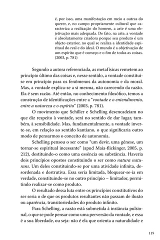 é, por isso, uma manifestação em meio a outras do
querer, e, no campo propriamente cultural que caracteriza a realização do homem, a arte é uma objetivação mais adequada. De fato, na arte, a vontade
é absolutamente criadora porque seu produto é um
objeto exterior, no qual se realiza a identidade espiritual do real e do ideal. O mundo é a objetivação de
um espírito que é começo e o fim de todas as coisas.
(2003, p. 781)

Segundo a autora referenciada, as metaf ísicas remetem ao
princípio último das coisas e, nesse sentido, a vontade constituise em princípio para os fenômenos da autonomia e da moral.
Mas, a vontade explica-se a si mesma, não carecendo da razão.
Ela é sem razão. Até então, no conhecimento filosófico, temos a
construção de identificações entre a “vontade e o entendimento,
entre a natureza e o espírito” (2003, p. 781).
O movimento que Schiller e Schelling desencadeiam no
que diz respeito à vontade, será no sentido de dar lugar, também, à sensibilidade. Mas, fundamentalmente, a vontade inverte-se, em relação ao sentido kantiano, o que significaria outro
modo de pensarmos o conceito de autonomia.
Schelling pensou o ser como “um devir, uma gênese, um
tornar-se espiritual incessante” (apud Maia-flickinger, 2005, p.
212), destituindo-o como uma essência ou substância. Haveria
dois princípios opostos constituindo o ser como natura naturans. Um deles constituindo-se por uma atividade infinita, desordenada e destrutiva. Essa seria limitada, bloquear-se-ia em
verdade, constituindo-se no outro princípio – limitador, permitindo realizar-se como produto.
O resultado dessa luta entre os princípios constitutivos do
ser seria o de que os produtos resultantes não passam de ilusão
ou aparência, transitoriedades do produto infinito.
Para Schelling, a razão está submetida à instância pulsional, o que se pode pensar como uma perversão da vontade, e essa
é a sua liberdade, ou seja: não é ela que orienta a naturalidade e
119

 