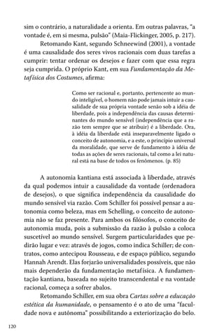 sim o contrário, a naturalidade a orienta. Em outras palavras, “a
vontade é, em si mesma, pulsão” (Maia-Flickinger, 2005, p. 217).
Retomando Kant, segundo Schneewind (2001), a vontade
é uma causalidade dos seres vivos racionais com duas tarefas a
cumprir: tentar ordenar os desejos e fazer com que essa regra
seja cumprida. O próprio Kant, em sua Fundamentação da Metaf ísica dos Costumes, afirma:
Como ser racional e, portanto, pertencente ao mundo inteligível, o homem não pode jamais intuir a causalidade de sua própria vontade senão sob a idéia de
liberdade, pois a independência das causas determinantes do mundo sensível (independência que a razão tem sempre que se atribuir) é a liberdade. Ora,
à idéia da liberdade está inseparavelmente ligado o
conceito de autonomia, e a este, o princípio universal
da moralidade, que serve de fundamento à idéia de
todas as ações de seres racionais, tal como a lei natural está na base de todos os fenômenos. (p. 85)

A autonomia kantiana está associada à liberdade, através
da qual podemos intuir a causalidade da vontade (ordenadora
de desejos), o que significa independência da causalidade do
mundo sensível via razão. Com Schiller foi possível pensar a autonomia como beleza, mas em Schelling, o conceito de autonomia não se faz presente. Para ambos os filósofos, o conceito de
autonomia muda, pois a submissão da razão à pulsão a coloca
suscetível ao mundo sensível. Surgem particularidades que pedirão lugar e vez: através de jogos, como indica Schiller; de contratos, como antecipou Rousseau, e de espaço público, segundo
Hannah Arendt. Elas forjarão universalidades possíveis, que não
mais dependerão da fundamentação metaf ísica. A fundamentação kantiana, baseada no sujeito transcendental e na vontade
racional, começa a sofrer abalos.
Retomando Schiller, em sua obra Cartas sobre a educação
estética da humanidade, o pensamento é o ato de uma “faculdade nova e autônoma” possibilitando a exteriorização do belo.
120

 