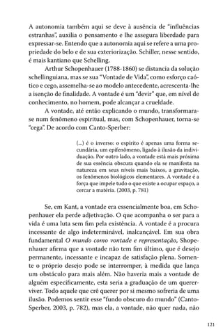 A autonomia também aqui se deve à ausência de “influências
estranhas”, auxilia o pensamento e lhe assegura liberdade para
expressar-se. Entendo que a autonomia aqui se refere a uma propriedade do belo e de sua exteriorização. Schiller, nesse sentido,
é mais kantiano que Schelling.
Arthur Schopenhauer (1788-1860) se distancia da solução
schellinguiana, mas se sua “Vontade de Vida”, como esforço caótico e cego, assemelha-se ao modelo antecedente, acrescenta-lhe
a isenção de finalidade. A vontade é um “devir” que, em nível de
conhecimento, no homem, pode alcançar a crueldade.
A vontade, até então explicando o mundo, transformarase num fenômeno espiritual, mas, com Schopenhauer, torna-se
“cega”. De acordo com Canto-Sperber:
(...) é o inverso: o espírito é apenas uma forma secundária, um epifenômeno, ligado à ilusão da individuação. Por outro lado, a vontade está mais próxima
de sua essência obscura quando ela se manifesta na
natureza em seus níveis mais baixos, a gravitação,
os fenômenos biológicos elementares. A vontade é a
força que impele tudo o que existe a ocupar espaço, a
cercar a matéria. (2003, p. 781)

Se, em Kant, a vontade era essencialmente boa, em Schopenhauer ela perde adjetivação. O que acompanha o ser para a
vida é uma luta sem fim pela existência. A vontade é a procura
incessante de algo indeterminável, inalcançável. Em sua obra
fundamental O mundo como vontade e representação, Shopenhauer afirma que a vontade não tem fim último, que é desejo
permanente, incessante e incapaz de satisfação plena. Somente o próprio desejo pode se interromper, à medida que lança
um obstáculo para mais além. Não haveria mais a vontade de
alguém especificamente, esta seria a graduação de um quererviver. Todo aquele que crê querer por si mesmo sofreria de uma
ilusão. Podemos sentir esse “fundo obscuro do mundo” (CantoSperber, 2003, p. 782), mas ela, a vontade, não quer nada, não
121

 