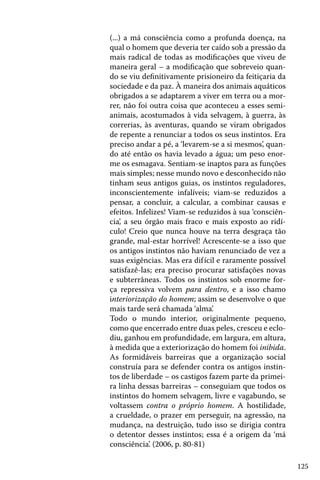 (...) a má consciência como a profunda doença, na
qual o homem que deveria ter caído sob a pressão da
mais radical de todas as modificações que viveu de
maneira geral – a modificação que sobreveio quando se viu definitivamente prisioneiro da feitiçaria da
sociedade e da paz. À maneira dos animais aquáticos
obrigados a se adaptarem a viver em terra ou a morrer, não foi outra coisa que aconteceu a esses semianimais, acostumados à vida selvagem, à guerra, às
correrias, às aventuras, quando se viram obrigados
de repente a renunciar a todos os seus instintos. Era
preciso andar a pé, a ‘levarem-se a si mesmos’, quando até então os havia levado a água; um peso enorme os esmagava. Sentiam-se inaptos para as funções
mais simples; nesse mundo novo e desconhecido não
tinham seus antigos guias, os instintos reguladores,
inconscientemente infalíveis; viam-se reduzidos a
pensar, a concluir, a calcular, a combinar causas e
efeitos. Infelizes! Viam-se reduzidos à sua ‘consciência’, a seu órgão mais fraco e mais exposto ao ridículo! Creio que nunca houve na terra desgraça tão
grande, mal-estar horrível! Acrescente-se a isso que
os antigos instintos não haviam renunciado de vez a
suas exigências. Mas era dif ícil e raramente possível
satisfazê-las; era preciso procurar satisfações novas
e subterrâneas. Todos os instintos sob enorme força repressiva volvem para dentro, e a isso chamo
interiorização do homem; assim se desenvolve o que
mais tarde será chamada ‘alma’.
Todo o mundo interior, originalmente pequeno,
como que encerrado entre duas peles, cresceu e eclodiu, ganhou em profundidade, em largura, em altura,
à medida que a exteriorização do homem foi inibida.
As formidáveis barreiras que a organização social
construía para se defender contra os antigos instintos de liberdade – os castigos fazem parte da primeira linha dessas barreiras – conseguiam que todos os
instintos do homem selvagem, livre e vagabundo, se
voltassem contra o próprio homem. A hostilidade,
a crueldade, o prazer em perseguir, na agressão, na
mudança, na destruição, tudo isso se dirigia contra
o detentor desses instintos; essa é a origem da ‘má
consciência’. (2006, p. 80-81)
125

 