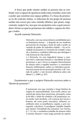 A força que pode manter unidas as pessoas não se confunde com o espaço de aparência onde estão reunidas, nem com
o poder que constitui esse espaço público. É a força da promessa ou do contrato mútuo. A soberania de um grupo de pessoas
unidas não ocorre por uma vontade idêntica, que possa, magicamente, inspirá-las, mas por um propósito com o qual concordam e frente ao qual as promessas são válidas e capazes de obrigar a todos.
Arendt comenta Nietzsche:
Nietzsche, com sua extraordinária sensibilidade para
os fenômenos morais – a despeito de seu moderno
preconceito de enxergar a fonte de todo o poder na
vontade de poder do indivíduo isolado – viu na faculdade de prometer (a “memória da vontade”, como
ele a chamou) a verdadeira diferença que distingue a
vida humana da vida animal.
(...) Nietzsche viu com inigualável clareza a conexão entre a soberania humana e a faculdade de fazer
promessas, o que o levou ao singular discernimento
da relação entre o orgulho humano e a consciência
humana. Infelizmente, ambos os vislumbres permaneceram à parte do seu principal conceito, o da “vontade de poder”, e não tiveram influência sobre este
último (...). (2001, p. 257)

Examinemos o que o próprio Nietzsche escreveu sobre o
“direito de prometer”:
É justamente isso que constitui a longa história da
origem da responsabilidade. Essa tarefa, educar um
animal que possa fazer promessas, pressupõe, como
já foi dito, a título de condição e de preparação, outra tarefa, mais imediata, a de começar por tornar o
homem, até certo ponto necessário, uniforme, semelhante entre os semelhantes, regular, e, por conseguinte, calculável. O prodigioso trabalho daquilo
que chamei “moralidade dos costumes” (ver Aurora,
p. 7, 13, 16), o verdadeiro trabalho do homem sobre
si mesmo durante o mais longo período da espécie
130

 