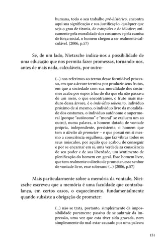 humana, todo o seu trabalho pré-histórico, encontra
aqui sua significação e sua justificação, qualquer que
seja o grau de tirania, de estupidez e de idiotice; unicamente pela moralidade dos costumes e pela camisa
de força social, o homem chegou a ser realmente calculável. (2006, p.57)

Se, de um lado, Nietzsche indica-nos a possibilidade de
uma educação que nos permita fazer promessas, tornando-nos,
antes de mais nada, calculáveis, por outro:
(...) nos referimos ao termo desse formidável processo, em que a árvore termina por produzir seus frutos,
em que a sociedade com sua moralidade dos costumes acaba por expor à luz do dia que ela não passava
de um meio, o que encontramos, o fruto mais maduro dessa árvore, é o indivíduo soberano, indivíduo
próximo de si mesmo, o indivíduo livre da moralidade dos costumes, o indivíduo autônomo e supermoral (porque “autônomo” e “moral” se excluem um ao
outro), numa palavra, o homem dotado de vontade
própria, independente, persistente, o homem que
tem o direito de prometer – e que possui em si mesmo a consciência orgulhosa, que faz vibrar todos os
seus músculos, por aquilo que acabou de conseguir
e por se encarnar em si, uma verdadeira consciência
de seu poder e de sua liberdade, um sentimento de
plenificação do homem em geral. Esse homem livre,
que tem realmente o direito de prometer, esse senhor
de vontade livre, esse soberano (...) (2006, p.57)

Mais particularmente sobre a memória da vontade, Nietzsche escreveu que a memória é uma faculdade que contrabalança, em certos casos, o esquecimento, fundamentalmente
quando subsiste a obrigação de prometer:
(...) não se trata, portanto, simplesmente da impossibilidade puramente passiva de se subtrair da impressão, uma vez que esta tiver sido gravada, nem
simplesmente do mal-estar causado por uma palavra
131

 