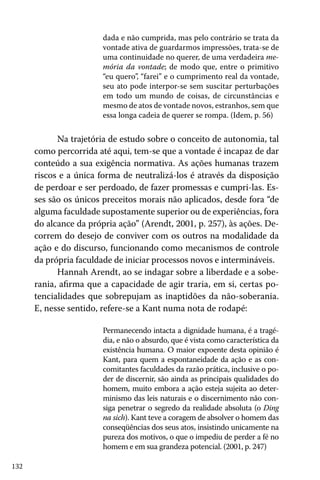 dada e não cumprida, mas pelo contrário se trata da
vontade ativa de guardarmos impressões, trata-se de
uma continuidade no querer, de uma verdadeira memória da vontade; de modo que, entre o primitivo
“eu quero”, “farei” e o cumprimento real da vontade,
seu ato pode interpor-se sem suscitar perturbações
em todo um mundo de coisas, de circunstâncias e
mesmo de atos de vontade novos, estranhos, sem que
essa longa cadeia de querer se rompa. (Idem, p. 56)

Na trajetória de estudo sobre o conceito de autonomia, tal
como percorrida até aqui, tem-se que a vontade é incapaz de dar
conteúdo a sua exigência normativa. As ações humanas trazem
riscos e a única forma de neutralizá-los é através da disposição
de perdoar e ser perdoado, de fazer promessas e cumpri-las. Esses são os únicos preceitos morais não aplicados, desde fora “de
alguma faculdade supostamente superior ou de experiências, fora
do alcance da própria ação” (Arendt, 2001, p. 257), às ações. Decorrem do desejo de conviver com os outros na modalidade da
ação e do discurso, funcionando como mecanismos de controle
da própria faculdade de iniciar processos novos e intermináveis.
Hannah Arendt, ao se indagar sobre a liberdade e a soberania, afirma que a capacidade de agir traria, em si, certas potencialidades que sobrepujam as inaptidões da não-soberania.
E, nesse sentido, refere-se a Kant numa nota de rodapé:
Permanecendo intacta a dignidade humana, é a tragédia, e não o absurdo, que é vista como característica da
existência humana. O maior expoente desta opinião é
Kant, para quem a espontaneidade da ação e as concomitantes faculdades da razão prática, inclusive o poder de discernir, são ainda as principais qualidades do
homem, muito embora a ação esteja sujeita ao determinismo das leis naturais e o discernimento não consiga penetrar o segredo da realidade absoluta (o Ding
na sich). Kant teve a coragem de absolver o homem das
conseqüências dos seus atos, insistindo unicamente na
pureza dos motivos, o que o impediu de perder a fé no
homem e em sua grandeza potencial. (2001, p. 247)
132

 