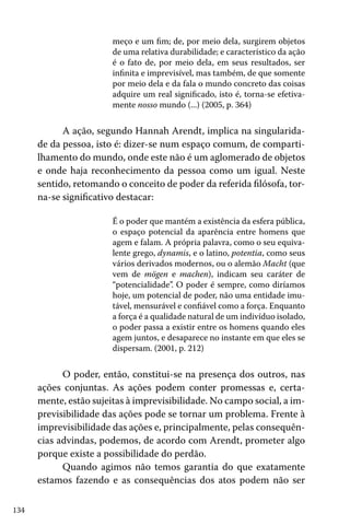 meço e um fim; de, por meio dela, surgirem objetos
de uma relativa durabilidade; e característico da ação
é o fato de, por meio dela, em seus resultados, ser
infinita e imprevisível, mas também, de que somente
por meio dela e da fala o mundo concreto das coisas
adquire um real significado, isto é, torna-se efetivamente nosso mundo (...) (2005, p. 364)

A ação, segundo Hannah Arendt, implica na singularidade da pessoa, isto é: dizer-se num espaço comum, de compartilhamento do mundo, onde este não é um aglomerado de objetos
e onde haja reconhecimento da pessoa como um igual. Neste
sentido, retomando o conceito de poder da referida filósofa, torna-se significativo destacar:
É o poder que mantém a existência da esfera pública,
o espaço potencial da aparência entre homens que
agem e falam. A própria palavra, como o seu equivalente grego, dynamis, e o latino, potentia, como seus
vários derivados modernos, ou o alemão Macht (que
vem de mögen e machen), indicam seu caráter de
“potencialidade”. O poder é sempre, como diríamos
hoje, um potencial de poder, não uma entidade imutável, mensurável e confiável como a força. Enquanto
a força é a qualidade natural de um indivíduo isolado,
o poder passa a existir entre os homens quando eles
agem juntos, e desaparece no instante em que eles se
dispersam. (2001, p. 212)

O poder, então, constitui-se na presença dos outros, nas
ações conjuntas. As ações podem conter promessas e, certamente, estão sujeitas à imprevisibilidade. No campo social, a imprevisibilidade das ações pode se tornar um problema. Frente à
imprevisibilidade das ações e, principalmente, pelas consequências advindas, podemos, de acordo com Arendt, prometer algo
porque existe a possibilidade do perdão.
Quando agimos não temos garantia do que exatamente
estamos fazendo e as consequências dos atos podem não ser
134

 