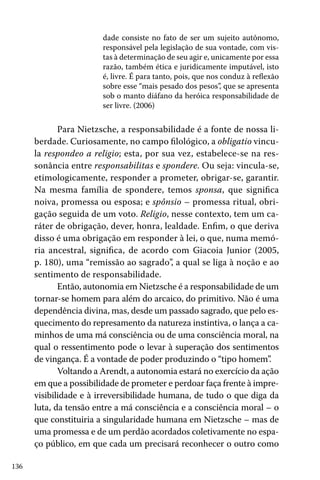 dade consiste no fato de ser um sujeito autônomo,
responsável pela legislação de sua vontade, com vistas à determinação de seu agir e, unicamente por essa
razão, também ética e juridicamente imputável, isto
é, livre. É para tanto, pois, que nos conduz à reflexão
sobre esse “mais pesado dos pesos”, que se apresenta
sob o manto diáfano da heróica responsabilidade de
ser livre. (2006)

Para Nietzsche, a responsabilidade é a fonte de nossa liberdade. Curiosamente, no campo filológico, a obligatio vincula respondeo a religio; esta, por sua vez, estabelece-se na ressonância entre responsabilitas e spondere. Ou seja: vincula-se,
etimologicamente, responder a prometer, obrigar-se, garantir.
Na mesma família de spondere, temos sponsa, que significa
noiva, promessa ou esposa; e spônsio – promessa ritual, obrigação seguida de um voto. Religio, nesse contexto, tem um caráter de obrigação, dever, honra, lealdade. Enfim, o que deriva
disso é uma obrigação em responder à lei, o que, numa memória ancestral, significa, de acordo com Giacoia Junior (2005,
p. 180), uma “remissão ao sagrado”, a qual se liga à noção e ao
sentimento de responsabilidade.
Então, autonomia em Nietzsche é a responsabilidade de um
tornar-se homem para além do arcaico, do primitivo. Não é uma
dependência divina, mas, desde um passado sagrado, que pelo esquecimento do represamento da natureza instintiva, o lança a caminhos de uma má consciência ou de uma consciência moral, na
qual o ressentimento pode o levar à superação dos sentimentos
de vingança. É a vontade de poder produzindo o “tipo homem”
.
Voltando a Arendt, a autonomia estará no exercício da ação
em que a possibilidade de prometer e perdoar faça frente à imprevisibilidade e à irreversibilidade humana, de tudo o que diga da
luta, da tensão entre a má consciência e a consciência moral – o
que constituiria a singularidade humana em Nietzsche – mas de
uma promessa e de um perdão acordados coletivamente no espaço público, em que cada um precisará reconhecer o outro como
136

 