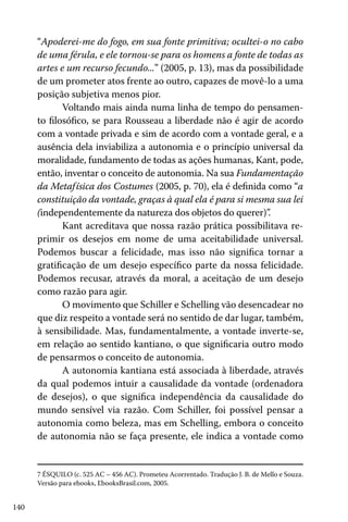 “Apoderei-me do fogo, em sua fonte primitiva; ocultei-o no cabo
de uma férula, e ele tornou-se para os homens a fonte de todas as
artes e um recurso fecundo...” (2005, p. 13), mas da possibilidade
de um prometer atos frente ao outro, capazes de movê-lo a uma
posição subjetiva menos pior.
Voltando mais ainda numa linha de tempo do pensamento filosófico, se para Rousseau a liberdade não é agir de acordo
com a vontade privada e sim de acordo com a vontade geral, e a
ausência dela inviabiliza a autonomia e o princípio universal da
moralidade, fundamento de todas as ações humanas, Kant, pode,
então, inventar o conceito de autonomia. Na sua Fundamentação
da Metaf ísica dos Costumes (2005, p. 70), ela é definida como “a
constituição da vontade, graças à qual ela é para si mesma sua lei
(independentemente da natureza dos objetos do querer)”
.
Kant acreditava que nossa razão prática possibilitava reprimir os desejos em nome de uma aceitabilidade universal.
Podemos buscar a felicidade, mas isso não significa tornar a
gratificação de um desejo específico parte da nossa felicidade.
Podemos recusar, através da moral, a aceitação de um desejo
como razão para agir.
O movimento que Schiller e Schelling vão desencadear no
que diz respeito a vontade será no sentido de dar lugar, também,
à sensibilidade. Mas, fundamentalmente, a vontade inverte-se,
em relação ao sentido kantiano, o que significaria outro modo
de pensarmos o conceito de autonomia.
A autonomia kantiana está associada à liberdade, através
da qual podemos intuir a causalidade da vontade (ordenadora
de desejos), o que significa independência da causalidade do
mundo sensível via razão. Com Schiller, foi possível pensar a
autonomia como beleza, mas em Schelling, embora o conceito
de autonomia não se faça presente, ele indica a vontade como

7 ÉSQUILO (c. 525 AC – 456 AC). Prometeu Acorrentado. Tradução J. B. de Mello e Souza.
Versão para ebooks, EbooksBrasil.com, 2005.

140

 