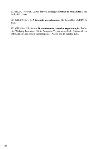 SCHILLER, Friedrich. Cartas sobre a educação estética da humanidade. São
Paulo: EPU, 1991.
SCHNEEWIND, J. B. A invenção da autonomia. São Leopoldo: UNISINOS,
2001.
SCHOPENHAUER, Arthur. O mundo como vontade e representação. Tradução: Wolfgang Leo Maar. Edição Acrópolis, Versão para eBook. Disponível em:
<http://br.egroups.com/group/acropolis/>. Acesso em: 25 outubro 2007.

144

 