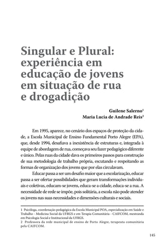 Singular e Plural:
experiência em
educação de jovens
em situação de rua
e drogadição

Guilene Salerno1
Maria Lucia de Andrade Reis2

Em 1995, aparece, no cenário dos espaços de proteção da cidade, a Escola Municipal de Ensino Fundamental Porto Alegre (EPA),
que, desde 1994, desafiava a inexistência de estruturas e, integrada à
equipe de abordagem de rua, começava seu fazer pedagógico diferente
e único. Pelas ruas da cidade dava os primeiros passos para construção
de sua metodologia de trabalho própria, escutando e respeitando as
formas de organização dos jovens que por elas circulavam.
Educar passa a ser um desafio maior que a escolarização, educar
passa a ser ofertar possibilidades que geram transformações individuais e coletivas, educam-se jovens, educa-se a cidade, educa-se a rua. A
necessidade de rede se impõe, pois solitária, a escola não pode atender
os jovens nas suas necessidades e dimensões culturais e sociais.
1 Psicóloga, coordenação pedagógica da Escola Municipal POA, especialização em Saúde e
Trabalho - Medicina Social da UFRGS e em Terapia Comunitária - CAIFCOM, mestranda
em Psicologia Social e Institucional da UFRGS.
2 Professora da rede municipal de ensino de Porto Alegre, terapeuta comunitária
pela CAIFCOM.

145

 