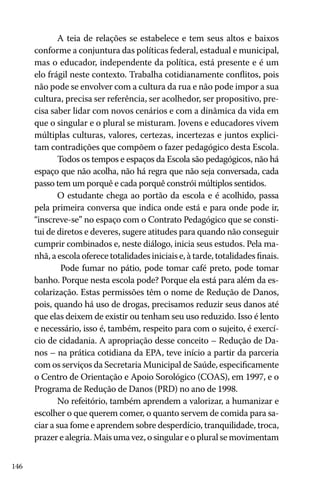 A teia de relações se estabelece e tem seus altos e baixos
conforme a conjuntura das políticas federal, estadual e municipal,
mas o educador, independente da política, está presente e é um
elo frágil neste contexto. Trabalha cotidianamente conflitos, pois
não pode se envolver com a cultura da rua e não pode impor a sua
cultura, precisa ser referência, ser acolhedor, ser propositivo, precisa saber lidar com novos cenários e com a dinâmica da vida em
que o singular e o plural se misturam. Jovens e educadores vivem
múltiplas culturas, valores, certezas, incertezas e juntos explicitam contradições que compõem o fazer pedagógico desta Escola.
Todos os tempos e espaços da Escola são pedagógicos, não há
espaço que não acolha, não há regra que não seja conversada, cada
passo tem um porquê e cada porquê constrói múltiplos sentidos.
O estudante chega ao portão da escola e é acolhido, passa
pela primeira conversa que indica onde está e para onde pode ir,
“inscreve-se” no espaço com o Contrato Pedagógico que se constitui de diretos e deveres, sugere atitudes para quando não conseguir
cumprir combinados e, neste diálogo, inicia seus estudos. Pela manhã, a escola oferece totalidades iniciais e, à tarde, totalidades finais.
Pode fumar no pátio, pode tomar café preto, pode tomar
banho. Porque nesta escola pode? Porque ela está para além da escolarização. Estas permissões têm o nome de Redução de Danos,
pois, quando há uso de drogas, precisamos reduzir seus danos até
que elas deixem de existir ou tenham seu uso reduzido. Isso é lento
e necessário, isso é, também, respeito para com o sujeito, é exercício de cidadania. A apropriação desse conceito – Redução de Danos – na prática cotidiana da EPA, teve início a partir da parceria
com os serviços da Secretaria Municipal de Saúde, especificamente
o Centro de Orientação e Apoio Sorológico (COAS), em 1997, e o
Programa de Redução de Danos (PRD) no ano de 1998.
No refeitório, também aprendem a valorizar, a humanizar e
escolher o que querem comer, o quanto servem de comida para saciar a sua fome e aprendem sobre desperdício, tranquilidade, troca,
prazer e alegria. Mais uma vez, o singular e o plural se movimentam
146

 