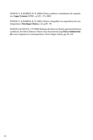 PASSOS, E. & BARROS, R. B. (2004) Clínica, política e modulações do capitalismo. Lugar Comum (UFRJ). , p.159 - 171, 2004.
PASSOS, E. & BARROS, R. B. (2001) Clínica e biopolítica na experiência do contemporâneo. Psicologia Clínica, v.13, p.89 - 99.
PASSOS, E & SOUZA, T P (2009) Redução de danos no Brasil: aspectos históricos
e políticos. Em Silvia Tedesco e Maria Lívia Nascimento (org) Ética e Subjetividade: novos impasses no contemporâneo. Porto Alegre: Sulina, pp. 96-110.

14

 