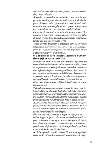 não se deixa manipular como pessoa, como consumidor, como cidadão.
Aprender a entender os meios de comunicação nos
permite usá-los para nos comunicarmos à distância,
para obtermos educação básica e profissional, articularmo-nos em nível planetário e para conhecermos
outros modelos de convivência e produtividade.
Os meios de comunicação não são passatempos. Eles
produzem e reproduzem novos saberes, éticas e estilos
de vida. Ignorá-los é viver de costas para o espírito do
tempo em que nos foi dado viver.
Todos devem aprender a interagir com as diversas
linguagens expressivas dos meios de comunicação
para que possam criar formas novas de pensar, sentir
e atuar no convívio democrático.
6. Capacidade para localizar, acessar e usar melhor a informação acumulada
Num futuro bem próximo, será possível ingressar no
mercado de trabalho sem saber localizar dados, pessoas, experiências e, principalmente, sem saber como usar
essa informação para resolver problemas. Será necessário consultar rotineiramente bibliotecas, hemerotecas,
videotecas, centros de informação e documentação, museus, publicações especializadas e redes eletrônicas.
Descrever, sistematizar e difundir conhecimentos será
fundamental.
Todas devem, portanto, aprender a manejar a informação.
Capacidade de planejar, trabalhar e decidir em grupo.
Saber associar-se, saber trabalhar e produzir em equipe, e saber coordenar são saberes estratégicos para a
produtividade e fundamentais para a democracia.
A capacidade de trabalhar, planejar e decidir em grupo se forma cotidianamente através de um modelo de
ensino-aprendizagem autônomo e cooperativo (Educação Personalizada em Grupo).
Por este método, aprende a organizar grupos de trabalho, negociar para selecionar metas de aprendizagem, selecionar estratégias e métodos para alcançálas, obter informações necessárias para solucionar
problemas, definir níveis de desempenho desejados e
expor e defender seus trabalhos.
Na Educação Personalizada em Grupo, com apoio de
roteiros de estudo tecnicamente elaborados, a capa151

 