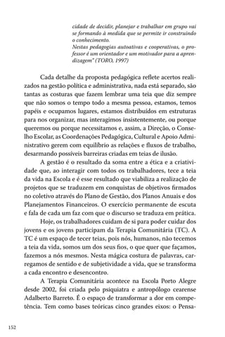 cidade de decidir, planejar e trabalhar em grupo vai
se formando à medida que se permite ir construindo
o conhecimento.
Nestas pedagogias autoativas e cooperativas, o professor é um orientador e um motivador para a aprendizagem” (TORO, 1997)

Cada detalhe da proposta pedagógica reflete acertos realizados na gestão política e administrativa, nada está separado, são
tantas as costuras que fazem lembrar uma teia que diz sempre
que não somos o tempo todo a mesma pessoa, estamos, temos
papéis e ocupamos lugares, estamos distribuídos em estruturas
para nos organizar, mas interagimos insistentemente, ou porque
queremos ou porque necessitamos e, assim, a Direção, o Conselho Escolar, as Coordenações Pedagógica, Cultural e Apoio Administrativo gerem com equilíbrio as relações e fluxos de trabalho,
desarmando possíveis barreiras criadas em teias de ilusão.
A gestão é o resultado da soma entre a ética e a criatividade que, ao interagir com todos os trabalhadores, tece a teia
da vida na Escola e é esse resultado que viabiliza a realização de
projetos que se traduzem em conquistas de objetivos firmados
no coletivo através do Plano de Gestão, dos Planos Anuais e dos
Planejamentos Financeiros. O exercício permanente de escuta
e fala de cada um faz com que o discurso se traduza em prática.
Hoje, os trabalhadores cuidam de si para poder cuidar dos
jovens e os jovens participam da Terapia Comunitária (TC). A
TC é um espaço de tecer teias, pois nós, humanos, não tecemos
a teia da vida, somos um dos seus fios, o que quer que façamos,
fazemos a nós mesmos. Nesta mágica costura de palavras, carregamos de sentido e de subjetividade a vida, que se transforma
a cada encontro e desencontro.
A Terapia Comunitária acontece na Escola Porto Alegre
desde 2002, foi criada pelo psiquiatra e antropólogo cearense
Adalberto Barreto. É o espaço de transformar a dor em competência. Tem como bases teóricas cinco grandes eixos: o Pensa152

 