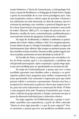 mento Sistêmico, a Teoria da Comunicação, a Antropologia Cultural, a noção de Resiliência e a Pedagogia de Paulo Freire. Surgiu
a partir da necessidade de se criar novos paradigmas para “uma
ação terapêutica criativa e efetiva capaz de: perceber o homem e
seu sofrimento em rede relacional; ver além do sintoma, não só a
extensão da patologia, mas, também, o potencial daquele que sofre e fazer da prevenção uma preocupação constante e uma tarefa
de todos”. (Barreto: 2005 p.17). As etapas do processo são: acolhimento, escolha do tema, contextualização, problematização e
encerramento (rituais de agregação, fechamento e avaliação).
Na etapa do Acolhimento, o objetivo é ambientar os participantes, dar as boas-vindas e celebrar a vida. O co-terapeuta apresenta uma síntese do que é a Terapia Comunitária e explica as regras de
funcionamento: fazer silêncio, falar sempre na primeira pessoa, não
dar conselhos ou fazer sermões. Durante as falas, podem sugerir músicas ou piadas, pertinentes ao tema abordado na roda de TC.
Na Escolha do Tema, os participantes são convidados a falar, de forma sucinta, qual é a sua inquietação, o problema que
está gerando preocupação. Após a exposição, o grupo elege aquele que será escolhido para ser aprofundado no encontro do dia.
Na etapa da Contextualização, a pessoa que teve o tema
escolhido apresenta mais detalhes sobre a situação e os participantes podem fazer perguntas para melhor compreensão do
tema apresentado. Esse momento é importante para que todos
possam refletir e reorientar o pensamento. Durante essa fase, o
terapeuta fica atento para as palavras-chaves que surgem nas falas, pois elas serão importantes na construção do Mote. O Mote
é uma pergunta feita pelo Terapeuta Comunitário que vai permitir a reflexão do grupo durante a Terapia, momento em que se
passa da dimensão individual para a dimensão coletiva.
Na etapa seguinte, da Problematização, o grupo é convidado a partilhar suas experiências, a partir do Mote colocado:
“Quem já viveu algo parecido e o que fez para superar?”. Nesse momento, a pessoa que teve seu problema escolhido escuta
153

 
