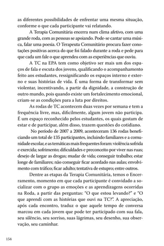 as diferentes possibilidades de enfrentar uma mesma situação,
conforme o que cada participante vai relatando.
A Terapia Comunitária encerra num clima afetivo, com uma
grande roda, com as pessoas se apoiando. Pode-se cantar uma música, falar uma poesia. O Terapeuta Comunitário procura fazer conotações positivas acerca do que foi falado durante a roda e pede para
que cada um fale o que aprendeu com as experiências que ouviu.
A TC na EPA tem como objetivo ser mais um dos espaços de fala e escuta dos jovens, qualificando o acompanhamento
feito aos estudantes, ressignificando os espaços interno e externo e suas histórias de vida. É uma forma de transformar sem
violentar, incentivando, a partir da dignidade, a construção de
outro mundo, pois quando existe um fortalecimento emocional,
criam-se as condições para a luta por direitos.
As rodas de TC acontecem duas vezes por semana e tem a
frequência livre, mas, dificilmente, algum jovem não participa.
É um espaço reconhecido pelos estudantes, os quais gostam de
estar e de participar, além disso, trazem questões do cotidiano.
No período de 2007 a 2009, aconteceram 136 rodas beneficiando um total de 135 participantes, incluindo familiares e a comunidade escolar, e as temáticas mais frequentes foram: violência sofrida
e exercida; sofrimento; dificuldades e preconceito por viver nas ruas;
desejo de largar as drogas; mudar de vida; conseguir trabalho; estar
longe de familiares; não conseguir ficar acordado nas aulas; envolvimento com tráfico; ficar adulto; tentativa de estupro; entre outros.
Dentre as etapas da Terapia Comunitária, temos o Encerramento, momento em que cada participante é convidado a socializar com o grupo as emoções e as aprendizagens ocorridas
na Roda, a partir das perguntas: “O que estou levando?” e “O
que aprendi com as histórias que ouvi na TC?”. A apreciação,
após cada encontro, traduz o que aquele tempo de conversa
marcou em cada jovem que pode ter participado com sua fala,
seu silêncio, seu sorriso, suas lágrimas, seu desenho, sua observação, seu caminhar.
154

 