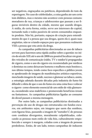 ser negativos, engraçados ou patéticos, dependendo do tom da
reportagem. No caso de celebridades, a coisa ganha ate um certo
tom didático, mas o mesmo não acontece com pessoas comuns:
moradores de rua, crianças e adolescentes que passam a ser figuras invisíveis dentro da cidade, mesmo que usando drogas.
A mídia, de certa forma, então, serve aos interesses do capital,
tornando tudo e todos passíveis de serem consumidos enquanto produto. Não há, portanto, espaços de criação para entendimento do que é a pessoa que usa drogas, quem ela é, quais suas
angústias, não se criando espaços para que possamos realmente
VER a pessoa que esta atrás da droga.
As campanhas publicitárias direcionadas ao uso de tabaco
servem para fazermos uma rápida análise sobre a questão: no início do século XIX até o ano de 2000 era possível localizar em grandes veículos de comunicação (rádio, TV e outdor’s) propagandas
de cigarro, como o uso do cigarro era recomendado por médicos
e dentistas ou como deixavam homens e mulheres mais bonitos e,
nos último tempos, tendo como foco específico o público jovem
se apoderando de imagens de manifestações artístico-esportivas,
mesclando imagens de saúde, sucesso e glamour ao tabaco, assim,
a estratégia adotada durante décadas pela industria do fumo foi
difundir a ideia de que o uso do fumo era uma coisa boa e colocar
o cigarro como elemento essencial de um estilo de vida glamuroso, escondendo seus malef ícios e promovendo benefícios irreais
ou fantasiosos. As campanhas publicitárias ligadas ao consumo
do álcool passam a mesma mensagem.
Por outro lado, as campanhas publicitárias destinadas a
prevenção do uso de drogas são estruturadas em fundos escuros, em ambientes sujos, em imagens que saem das sombras,
com figuras feias, passando a imagem de “outsider’s”, de pessoas
com condutas divergentes, moralmente culpabilizadas, colocando as pessoas num estilo de vida feio, culturalmente empobrecido e sempre à margem, colados com a imagem de pessoas
perdedoras. Então, de um lado, temos campanhas de induzem
161

 