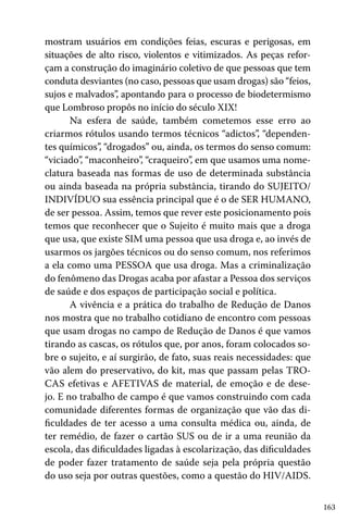 mostram usuários em condições feias, escuras e perigosas, em
situações de alto risco, violentos e vitimizados. As peças reforçam a construção do imaginário coletivo de que pessoas que tem
conduta desviantes (no caso, pessoas que usam drogas) são “feios,
sujos e malvados” apontando para o processo de biodetermismo
,
que Lombroso propôs no início do século XIX!
Na esfera de saúde, também cometemos esse erro ao
criarmos rótulos usando termos técnicos “adictos”, “dependentes químicos”, “drogados” ou, ainda, os termos do senso comum:
“viciado”, “maconheiro”, “craqueiro”, em que usamos uma nomeclatura baseada nas formas de uso de determinada substância
ou ainda baseada na própria substância, tirando do SUJEITO/
INDIVÍDUO sua essência principal que é o de SER HUMANO,
de ser pessoa. Assim, temos que rever este posicionamento pois
temos que reconhecer que o Sujeito é muito mais que a droga
que usa, que existe SIM uma pessoa que usa droga e, ao invés de
usarmos os jargões técnicos ou do senso comum, nos referimos
a ela como uma PESSOA que usa droga. Mas a criminalização
do fenômeno das Drogas acaba por afastar a Pessoa dos serviços
de saúde e dos espaços de participação social e política.
A vivência e a prática do trabalho de Redução de Danos
nos mostra que no trabalho cotidiano de encontro com pessoas
que usam drogas no campo de Redução de Danos é que vamos
tirando as cascas, os rótulos que, por anos, foram colocados sobre o sujeito, e aí surgirão, de fato, suas reais necessidades: que
vão alem do preservativo, do kit, mas que passam pelas TROCAS efetivas e AFETIVAS de material, de emoção e de desejo. E no trabalho de campo é que vamos construindo com cada
comunidade diferentes formas de organização que vão das dificuldades de ter acesso a uma consulta médica ou, ainda, de
ter remédio, de fazer o cartão SUS ou de ir a uma reunião da
escola, das dificuldades ligadas à escolarização, das dificuldades
de poder fazer tratamento de saúde seja pela própria questão
do uso seja por outras questões, como a questão do HIV/AIDS.
163

 