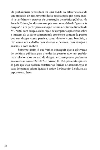 Os profissionais necessitam ter uma ESCUTA diferenciada e de
um processo de acolhimento desta pessoa para que possa inseri-la também em espaços de construção de política pública. Na
área de Educação, deve-se romper com o modelo da “guerra às
drogas” e sim partir para a adoção de uma cultura/educação de
MUNDO com drogas, elaboração de campanhas positivas sobre
a imagem do usuário contrapondo este senso comum da pessoa
que usa drogas como passiva, como doente, como bandido, e
não como um cidadão com direitos e deveres, com desejos e
anseios, e com sonhos!
Somente assim é que vamos conseguir que a efetivação
de políticas públicas para atender às pessoas que tem problemas relacionados ao uso de drogas, e consequente podermos
ao exercitar nossa ESCUTA e nosso OLHAR para estas pessoas para que elas possam construir as formas de atendimento as
suas demandas sejam ligadas à saúde, à educação, à cultura, ao
esporte e ao lazer.

166

 
