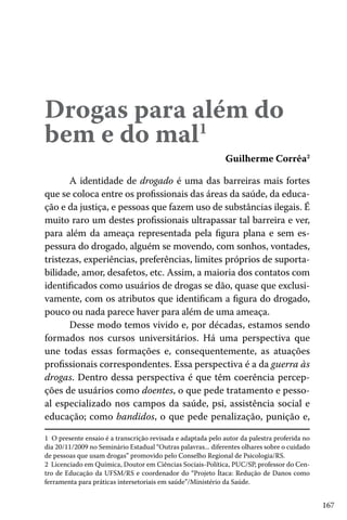 Drogas para além do
bem e do mal1

Guilherme Corrêa2

A identidade de drogado é uma das barreiras mais fortes
que se coloca entre os profissionais das áreas da saúde, da educação e da justiça, e pessoas que fazem uso de substâncias ilegais. É
muito raro um destes profissionais ultrapassar tal barreira e ver,
para além da ameaça representada pela figura plana e sem espessura do drogado, alguém se movendo, com sonhos, vontades,
tristezas, experiências, preferências, limites próprios de suportabilidade, amor, desafetos, etc. Assim, a maioria dos contatos com
identificados como usuários de drogas se dão, quase que exclusivamente, com os atributos que identificam a figura do drogado,
pouco ou nada parece haver para além de uma ameaça.
Desse modo temos vivido e, por décadas, estamos sendo
formados nos cursos universitários. Há uma perspectiva que
une todas essas formações e, consequentemente, as atuações
profissionais correspondentes. Essa perspectiva é a da guerra às
drogas. Dentro dessa perspectiva é que têm coerência percepções de usuários como doentes, o que pede tratamento e pessoal especializado nos campos da saúde, psi, assistência social e
educação; como bandidos, o que pede penalização, punição e,
1 O presente ensaio é a transcrição revisada e adaptada pelo autor da palestra proferida no
dia 20/11/2009 no Seminário Estadual “Outras palavras... diferentes olhares sobre o cuidado
de pessoas que usam drogas” promovido pelo Conselho Regional de Psicologia/RS.
2 Licenciado em Química, Doutor em Ciências Sociais-Política, PUC/SP, professor do Centro de Educação da UFSM/RS e coordenador do “Projeto Ítaca: Redução de Danos como
ferramenta para práticas intersetoriais em saúde”/Ministério da Saúde.

167

 