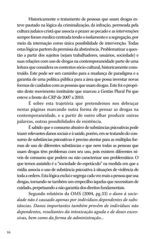 Historicamente o tratamento de pessoas que usam drogas esteve pautado na lógica da criminalização, da infração, permeada pela
cultura judaico cristã que associa o prazer ao pecado e as intervenções
sempre foram medico centrada tendo o isolamento e a segregação, por
meio da internação como única possibilidade de intervenção. Todas
estas lógicas partem da premissa da abstinência. Problematizar a questão a partir dos sujeitos (sejam trabalhadores, usuários, sociedade) e
suas relações com uso de drogas na contemporaneidade parte de uma
leitura que considera os contextos sócio cultural, historicamente construído. Este pode ser um caminho para a mudança de paradigma e a
garantia de uma política pública para a área que possa inventar novas
formas de cuidados com as pessoas que usam drogas. Este foi o propósito deste movimento instituínte que marcou a Gestão Plural Psi que
esteve a frente do CRP de 2007 a 2010.
É sobre esta trajetória que pretendemos nos debruçar
nestas páginas marcando outra forma de pensar as drogas na
contemporaneidade, e a partir de outro olhar produzir outras
palavras, outras possibilidades de existência.
É sabido que o consumo abusivo de substâncias psicoativas pode
trazer relevantes danos sociais e à saúde, porém, em se tratando do consumo de substâncias psicoativas é preciso atentar para as múltiplas formas de uso de diferentes substâncias e que nem todas as pessoas que
usam drogas têm problemas com seu uso, pois existem diferentes níveis de consumo que podem ou não caracterizar uso problemático. O
que temos assistido é a “sociedade do espetáculo” na medida em que a
mídia associa o uso de substância psicoativa à situações de violência de
toda a ordem. Esta lógica exclui e segrega cada vez mais a pessoa que usa
drogas, tornando-se também um empecilho àquelas que necessitam de
cuidado, perpetuando a não garantia dos direitos fundamentais.
Segundo relatório da OMS (2004, pg.33) o dano à sociedade não é causado apenas por indivíduos dependentes de substâncias. Danos importantes também provêm de indivíduos não
dependentes, resultantes da intoxicação aguda e de doses excessivas, bem como da forma de administração...
16

 