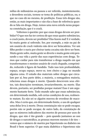 mílias de milionários ou passou a ser referida, insistentemente,
a desordens sociais, tornou-se tema de políticas públicas, ou, o
que no caso dá no mesmo, de proibição. Essas três drogas são,
então, as mais importantes e são elas a base de referência quando se fala em droga. Hoje, temos uma nova estrela nessa pequena constelação, que é o crack.
Voltemos à questão: por que essas drogas devem ser proibidas? O que nos faz ter certeza de que essas quatro substâncias,
o crack junto, devem ser proibidas? Elas fazem mal! E é verdade,
há muita gente aí sofrendo. Ser, por exemplo, a mãe ou pai de
um usuário de crack violento não deve ser brincadeira. Ver um
filho perder o nariz por cheirar tanta cocaína não deve ser bom.
Muita gente sofre, muita gente se diverte e muita gente está pensando a sua vida a partir das suas experiências com droga. Temos que cuidar para não transformar a droga naquilo em que
transformamos o menino usuário de crack chapado, comprimido, reduzido à figura de bandido. Tudo isso tem profundidade,
espaço, ocupa espaço, move-se, tem cheiro e joga no mundo
alguma coisa. O estudo dos materiais sobre drogas que circulam por aí, boa parte deles, a maioria, a esmagadora maioria,
relaciona essas drogas à morte. Quando descrevem seus efeitos, tais descrições terminam, invariavelmente, na morte. Elas
devem, portanto, ser proibidas porque matam! Esse é um argumento bastante forte. Todo mundo sabe que essas substâncias,
em determinada medida, sob certas condições de uso, realmente matam. Eu não sei se alguém morreu de overdose de maconha. Mas é certo que, em determinado limite, o uso de qualquer
uma delas leva à morte. Dessa constatação não se pode escapar,
porém não se pode escapar, de outro lado, da constatação de
que os números indicadores das mortes de pessoas por usos de
drogas, que não é tão grande – pois quando juntamos ao uso
de drogas o narcotráfico, as pessoas morrem mesmo é de tiro –
vemos que o número de mortes por hipertensão ou diabetes no
Brasil é bem superior. O que mata diabético e hipertenso não
170

 