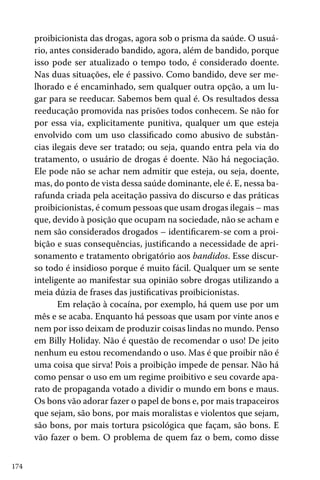 proibicionista das drogas, agora sob o prisma da saúde. O usuário, antes considerado bandido, agora, além de bandido, porque
isso pode ser atualizado o tempo todo, é considerado doente.
Nas duas situações, ele é passivo. Como bandido, deve ser melhorado e é encaminhado, sem qualquer outra opção, a um lugar para se reeducar. Sabemos bem qual é. Os resultados dessa
reeducação promovida nas prisões todos conhecem. Se não for
por essa via, explicitamente punitiva, qualquer um que esteja
envolvido com um uso classificado como abusivo de substâncias ilegais deve ser tratado; ou seja, quando entra pela via do
tratamento, o usuário de drogas é doente. Não há negociação.
Ele pode não se achar nem admitir que esteja, ou seja, doente,
mas, do ponto de vista dessa saúde dominante, ele é. E, nessa barafunda criada pela aceitação passiva do discurso e das práticas
proibicionistas, é comum pessoas que usam drogas ilegais – mas
que, devido à posição que ocupam na sociedade, não se acham e
nem são considerados drogados – identificarem-se com a proibição e suas consequências, justificando a necessidade de aprisonamento e tratamento obrigatório aos bandidos. Esse discurso todo é insidioso porque é muito fácil. Qualquer um se sente
inteligente ao manifestar sua opinião sobre drogas utilizando a
meia dúzia de frases das justificativas proibicionistas.
Em relação à cocaína, por exemplo, há quem use por um
mês e se acaba. Enquanto há pessoas que usam por vinte anos e
nem por isso deixam de produzir coisas lindas no mundo. Penso
em Billy Holiday. Não é questão de recomendar o uso! De jeito
nenhum eu estou recomendando o uso. Mas é que proibir não é
uma coisa que sirva! Pois a proibição impede de pensar. Não há
como pensar o uso em um regime proibitivo e seu covarde aparato de propaganda votado a dividir o mundo em bons e maus.
Os bons vão adorar fazer o papel de bons e, por mais trapaceiros
que sejam, são bons, por mais moralistas e violentos que sejam,
são bons, por mais tortura psicológica que façam, são bons. E
vão fazer o bem. O problema de quem faz o bem, como disse
174

 