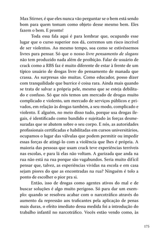 Max Stirner, é que eles nunca vão perguntar se o bem está sendo
bom para quem tomam como objeto desse mesmo bem. Eles
fazem o bem. E pronto!
Toda essa fala aqui é para lembrar que, ocupando esse
lugar que o curso superior nos dá, corremos um risco incrível
de ser violentos. Ao mesmo tempo, soa como se estivéssemos
livres para pensar. Só que o nosso livre pensamento de slogans
não tem produzido nada além de proibição. Falar de usuário de
crack como a RBS faz é muito diferente de estar à frente de um
típico usuário de drogas livre do pensamento de manada que
crassa. As surpresas são muitas. Como educador, posso dizer
com tranquilidade que burrice é coisa rara. Ainda mais quando
se trata de salvar a própria pele, mesmo que se esteja debilitado e confuso. Só que nós temos um mercado de drogas muito
complicado e violento, um mercado de serviços públicos e privados, em relação às drogas também, a seu modo, complicado e
violento. E alguém, no meio disso tudo, porque usa drogas ilegais, é identificado como bandido e sujeitado às forças desmesuradas que se abatem sobre o seu corpo. E nós, as autoridades
profissionais certificadas e habilitadas em cursos universitários,
ocupamos o lugar das válvulas que podem permitir ou impedir
essas forças de atingi-lo com a violência que lhes é própria. A
maioria das pessoas que usam crack teve experiências terríveis
nas escolas, e para lá elas não voltam. A gurizada que anda na
rua não está na rua porque são vagabundos. Seria muito dif ícil
pensar que, talvez, as experiências vividas na escola e em casa
sejam piores do que as encontradas na rua? Ninguém é tolo a
ponto de escolher o pior pra si.
Então, isso de drogas como agentes ativos do mal e de
buscar soluções é algo muito perigoso. Só para dar um exemplo: quando se resolveu acabar com o narcotráfico através do
aumento da repressão aos traficantes pela aplicação de penas
mais duras, o efeito imediato dessa medida foi a introdução do
trabalho infantil no narcotráfico. Vocês estão vendo como, às
175

 