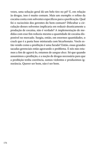 vezes, uma solução geral dá um belo tiro no pé? E, em relação
às drogas, isso é muito comum. Mais um exemplo: o refino da
cocaína conta com solventes específicos para a purificação. Qual
foi o raciocínio dos gerentes do bem-comum? Dificultar a circulação desses solventes implicaria em reduzir drasticamente a
produção de cocaína, não é verdade? A implementação de medidas com esse fim reduziu mesmo a quantidade de cocaína disponível no mercado. Surgiu, então, em enormes quantidades, o
crack que é a pasta base misturada com bicarbonato. Vocês estão vendo como a proibição é uma furada? Então, essas grandes
sacadas gerenciais estão agravando o problema. E nós não estamos a fim de agravá-lo, estamos de sangue doce. Só que quando
assumimos a proibição, e a noção de drogas necessária para que
a proibição tenha coerência, somos violentos e produzimos ignorância. Querer ser bom, não é ser bom.

176

 