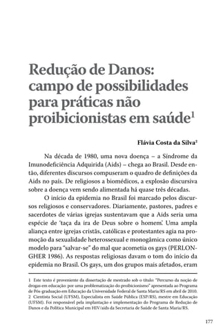Redução de Danos:
campo de possibilidades
para práticas não
proibicionistas em saúde1
Flávia Costa da Silva2
Na década de 1980, uma nova doença – a Síndrome da
Imunodeficiência Adquirida (Aids) – chega ao Brasil. Desde então, diferentes discursos compuseram o quadro de definições da
Aids no país. De religiosos a biomédicos, a explosão discursiva
sobre a doença vem sendo alimentada há quase três décadas.
O início da epidemia no Brasil foi marcado pelos discursos religiosos e conservadores. Diariamente, pastores, padres e
sacerdotes de várias igrejas sustentavam que a Aids seria uma
espécie de ‘taça da ira de Deus sobre o homem’. Uma ampla
aliança entre igrejas cristãs, católicas e protestantes agia na promoção da sexualidade heterossexual e monogâmica como único
modelo para “salvar-se” do mal que acometia os gays (PERLONGHER 1986). As respostas religiosas davam o tom do início da
epidemia no Brasil. Os gays, um dos grupos mais afetados, eram
1 Este texto é proveniente da dissertação de mestrado sob o título: “Percurso da noção de
drogas em educação: por uma problematização do proibicionismo” apresentada ao Programa
de Pós-graduação em Educação da Universidade Federal de Santa Maria/RS em abril de 2010.
2 Cientista Social (UFSM), Especialista em Saúde Pública (ESP/RS), mestre em Educação
(UFSM). Foi responsável pela implantação e implementação do Programa de Redução de
Danos e da Política Municipal em HIV/aids da Secretaria de Saúde de Santa Maria/RS.

177

 