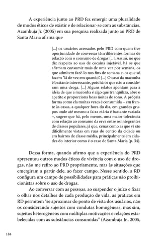 A experiência junto ao PRD fez emergir uma pluralidade
de modos éticos de existir e de relacionar-se com as substâncias.
Azambuja Jr. (2005) em sua pesquisa realizada junto ao PRD de
Santa Maria afirma que
[...] os usuários acessados pelo PRD com quem tive
oportunidade de conversar têm diferentes formas de
relação com o consumo de drogas [...]. Assim, no que
diz respeito ao uso de cocaína injetável, há os que
afirmam consumir mais de uma vez por semana, os
que admitem fazê-lo nos fins de semana e, os que só
fazem “lá de vez em quando”. [...] O caso da maconha
é bastante interessante, pois há os que não a consideram uma droga. [...] Alguns relatos apontam para a
idéia de que a maconha é algo que tranqüiliza, abre o
apetite e proporciona boas noites de sono. A própria
forma como ela muitas vezes é consumida – em frente às casas, a qualquer hora do dia, em grandes grupos onde até mesmo a faixa etária é bastante variada
–, sugere que há, pelo menos, uma maior tolerância
com relação ao consumo da erva entre os integrantes
de classes populares, já que, cenas como as que vi são
dificilmente vistas em ruas do centro da cidade ou
em bairros de classe média, principalmente em cidades do interior como é o caso de Santa Maria (p. 34).

Dessa forma, quando afirmo que a experiência do PRD
apresentou outros modos éticos de vivência com o uso de drogas, não me refiro ao PRD propriamente, mas às situações que
emergiram a partir dele, ao fazer campo. Nesse sentido, a RD
configura um campo de possibilidades para práticas não proibicionistas sobre o uso de drogas.
Ao conversar com as pessoas, ao suspender o juízo e fixar
o olhar nos detalhes de cada produção de vida, as práticas em
RD permitem “se aproximar do ponto de vista dos usuários, não
os considerando sujeitos com condutas homogêneas, mas sim,
sujeitos heterogêneos com múltiplas motivações e relações estabelecidas com as substâncias consumidas” (Azambuja Jr., 2005,
184

 
