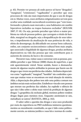 p. 45). Permite ver pessoas ali onde parece só haver “drogados”,
“marginais”, “criminosos”, “vagabundos” e perceber que seus
processos de vida são mais importantes do que o uso de drogas
em si. Muitas vezes, esses atributos estigmatizantes servem para
ocultar uma realidade sociocultural econômica que “vem transformando o planeta num mercado e, seus habitantes em zumbis
hiperativos incluídos ou trapos humanos excluídos” (ROLNIK
2007, P. 18). Ou seja, permite perceber que talvez o maior problema na vida de pessoas pobres, que carregam o rótulo de bandido, marginal ou drogado, seja a desqualificação de seus talentos, o impedimento da atualização de suas potências de vida, o
efeito do desemprego, da dificuldade em acessar bens culturais,
enfim, um conjunto socioeconômico cultural bem mais amplo,
que associado à ilegalidade de algumas drogas, produz atributos
depreciativos na vida das pessoas que não contribuem para o
aumento do sistema do lucro e do consumo.
Percorrer ruas, visitar casas e conversar com as pessoas, possibilita perceber o que Deleuze (2008) chama de superfície, o que
está aparentemente visível. Nesse sentido, houve o desmanchamento de algumas noções atribuídas às pessoas que fazem uso de
drogas e que vivem nas periferias das cidades. Atributos depreciativos como “vagabundo” “marginal” “bandido” são conferidos a pes,
,
soas que muitas vezes se encontram em total situação de miséria.
Aliás, a depreciação dos pobres tem sido uma prática comum nos
âmbitos sociais mais esclarecidos. Estabelecer vínculo com pessoas
que moram nas periferias das cidades, faz explodir o silêncio do
que não é dito sobre o efeito mais visível da proibição de algumas
drogas: “a geopolítica da exclusão global, meninos pobres vendem
drogas ilegais para meninos ricos. Enquanto anestesiam-se uns,
metralham-se outros” (BATISTA, 2003, p. 162).
.
O saber sobre a questão das drogas e seus usos produzido
por meio da experiência no PRD mobilizou inúmeros questionamentos ao moralmente constituído, ao que é tido como politicamente correto, ao sistema jurídico e suas leis e normas de condu185

 