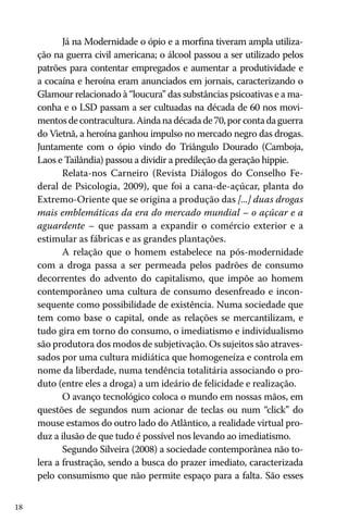 Já na Modernidade o ópio e a morfina tiveram ampla utilização na guerra civil americana; o álcool passou a ser utilizado pelos
patrões para contentar empregados e aumentar a produtividade e
a cocaína e heroína eram anunciados em jornais, caracterizando o
Glamour relacionado à “loucura” das substâncias psicoativas e a maconha e o LSD passam a ser cultuadas na década de 60 nos movimentos de contracultura. Ainda na década de 70, por conta da guerra
do Vietnã, a heroína ganhou impulso no mercado negro das drogas.
Juntamente com o ópio vindo do Triângulo Dourado (Camboja,
Laos e Tailândia) passou a dividir a predileção da geração hippie.
Relata-nos Carneiro (Revista Diálogos do Conselho Federal de Psicologia, 2009), que foi a cana-de-açúcar, planta do
Extremo-Oriente que se origina a produção das [...] duas drogas
mais emblemáticas da era do mercado mundial – o açúcar e a
aguardente – que passam a expandir o comércio exterior e a
estimular as fábricas e as grandes plantações.
A relação que o homem estabelece na pós-modernidade
com a droga passa a ser permeada pelos padrões de consumo
decorrentes do advento do capitalismo, que impõe ao homem
contemporâneo uma cultura de consumo desenfreado e inconsequente como possibilidade de existência. Numa sociedade que
tem como base o capital, onde as relações se mercantilizam, e
tudo gira em torno do consumo, o imediatismo e individualismo
são produtora dos modos de subjetivação. Os sujeitos são atravessados por uma cultura midiática que homogeneíza e controla em
nome da liberdade, numa tendência totalitária associando o produto (entre eles a droga) a um ideário de felicidade e realização.
O avanço tecnológico coloca o mundo em nossas mãos, em
questões de segundos num acionar de teclas ou num “click” do
mouse estamos do outro lado do Atlântico, a realidade virtual produz a ilusão de que tudo é possível nos levando ao imediatismo.
Segundo Silveira (2008) a sociedade contemporânea não tolera a frustração, sendo a busca do prazer imediato, caracterizada
pelo consumismo que não permite espaço para a falta. São esses
18

 