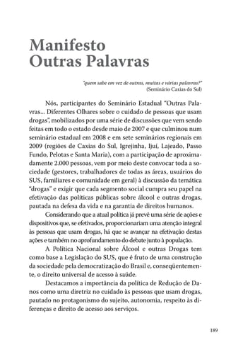 Manifesto
Outras Palavras
“quem sabe em vez de outras, muitas e várias palavras?”
(Seminário Caxias do Sul)

Nós, participantes do Seminário Estadual “Outras Palavras... Diferentes Olhares sobre o cuidado de pessoas que usam
drogas”, mobilizados por uma série de discussões que vem sendo
feitas em todo o estado desde maio de 2007 e que culminou num
seminário estadual em 2008 e em sete seminários regionais em
2009 (regiões de Caxias do Sul, Igrejinha, Ijuí, Lajeado, Passo
Fundo, Pelotas e Santa Maria), com a participação de aproximadamente 2.000 pessoas, vem por meio deste convocar toda a sociedade (gestores, trabalhadores de todas as áreas, usuários do
SUS, familiares e comunidade em geral) à discussão da temática
“drogas” e exigir que cada segmento social cumpra seu papel na
efetivação das políticas públicas sobre álcool e outras drogas,
pautada na defesa da vida e na garantia de direitos humanos.
Considerando que a atual política já prevê uma série de ações e
dispositivos que, se efetivados, proporcionariam uma atenção integral
às pessoas que usam drogas, há que se avançar na efetivação destas
ações e também no aprofundamento do debate junto à população.
A Política Nacional sobre Álcool e outras Drogas tem
como base a Legislação do SUS, que é fruto de uma construção
da sociedade pela democratização do Brasil e, conseqüentemente, o direito universal de acesso à saúde.
Destacamos a importância da política de Redução de Danos como uma diretriz no cuidado às pessoas que usam drogas,
pautado no protagonismo do sujeito, autonomia, respeito às diferenças e direito de acesso aos serviços.
189

 